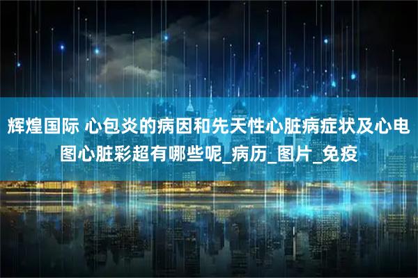 辉煌国际 心包炎的病因和先天性心脏病症状及心电图心脏彩超有哪些呢_病历_图片_免疫