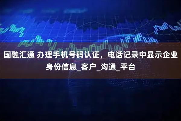 国融汇通 办理手机号码认证,电话记录中显示企业身份信息_客户_沟通_平台