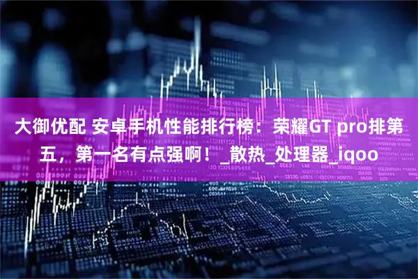 大御优配 安卓手机性能排行榜:荣耀GT pro排第五,第一名有点强啊!_散热_处理器_iqoo