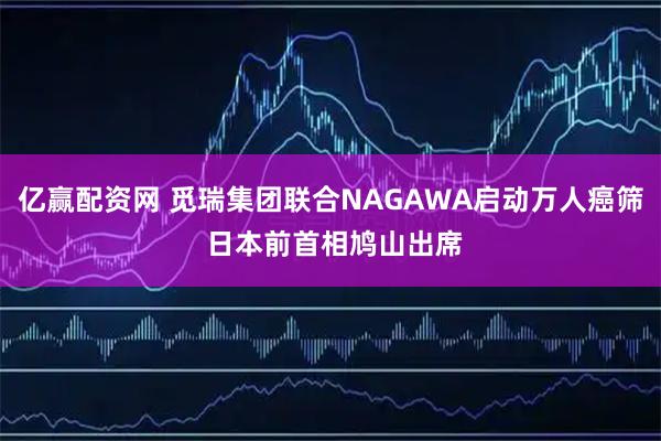 亿赢配资网 觅瑞集团联合NAGAWA启动万人癌筛 日本前首相鸠山出席