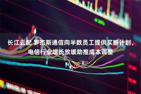 长江云配 罗杰斯通信向半数员工提供买断计划，电信行业增长放缓助推成本调整