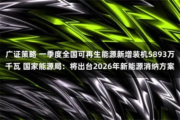 广证策略 一季度全国可再生能源新增装机5893万千瓦 国家能源局：将出台2026年新能源消纳方案