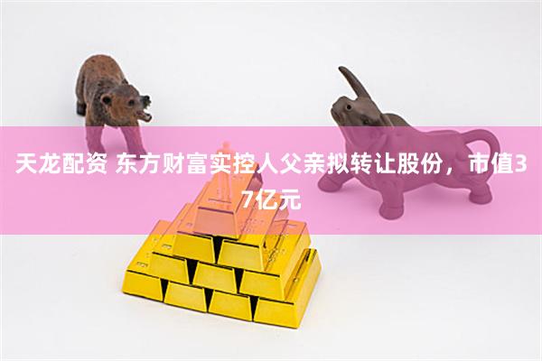天龙配资 东方财富实控人父亲拟转让股份，市值37亿元