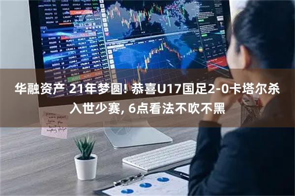 华融资产 21年梦圆! 恭喜U17国足2-0卡塔尔杀入世少赛, 6点看法不吹不黑