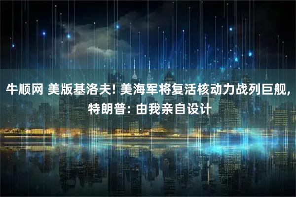 牛顺网 美版基洛夫! 美海军将复活核动力战列巨舰, 特朗普: 由我亲自设计