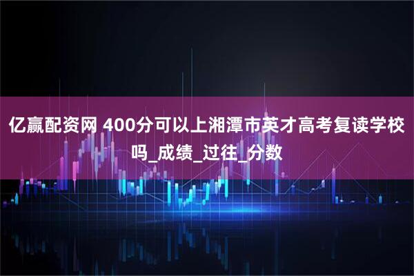 亿赢配资网 400分可以上湘潭市英才高考复读学校吗_成绩_过往_分数