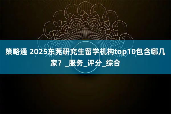 策略通 2025东莞研究生留学机构top10包含哪几家？_服务_评分_综合