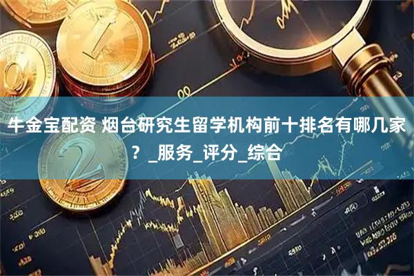 牛金宝配资 烟台研究生留学机构前十排名有哪几家？_服务_评分_综合