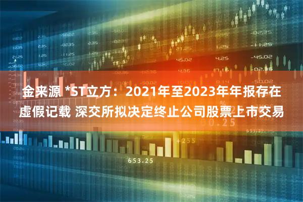 金来源 *ST立方：2021年至2023年年报存在虚假记载 深交所拟决定终止公司股票上市交易