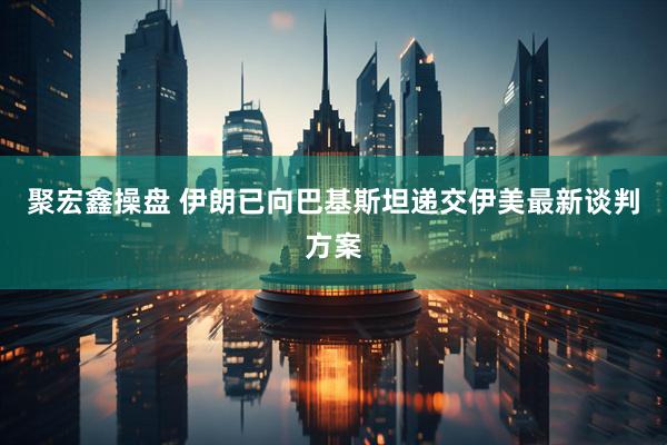 聚宏鑫操盘 伊朗已向巴基斯坦递交伊美最新谈判方案