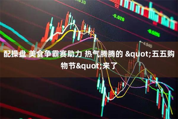配操盘 美食争霸赛助力 热气腾腾的 "五五购物节"来了
