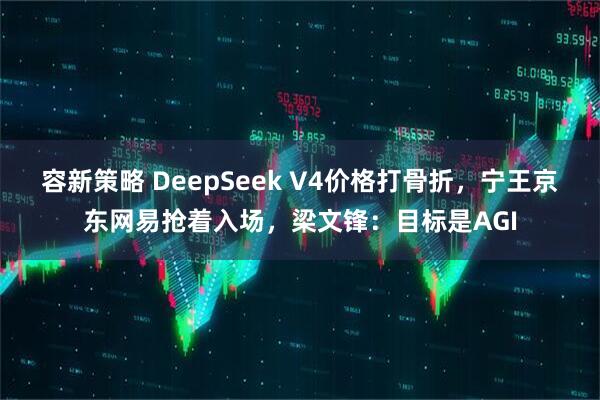 容新策略 DeepSeek V4价格打骨折,宁王京东网易抢着入场,梁文锋:目标是AGI