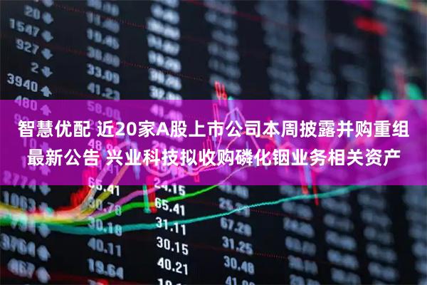 智慧优配 近20家A股上市公司本周披露并购重组最新公告 兴业科技拟收购磷化铟业务相关资产