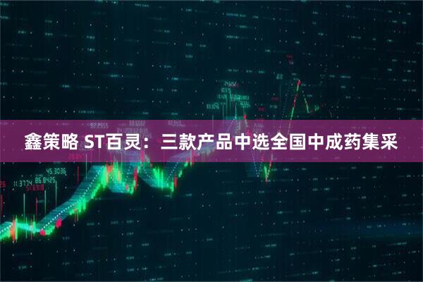 鑫策略 ST百灵：三款产品中选全国中成药集采