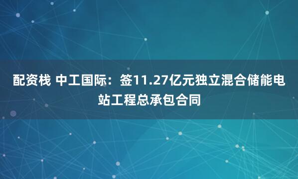 配资栈 中工国际：签11.27亿元独立混合储能电站工程总承包合同