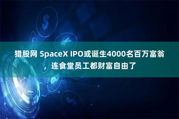 猎股网 SpaceX IPO或诞生4000名百万富翁,连食堂员工都财富自由了