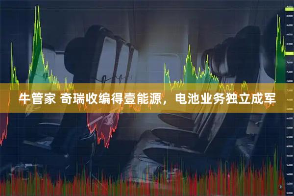 牛管家 奇瑞收编得壹能源，电池业务独立成军
