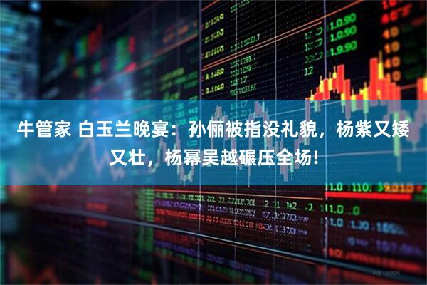 牛管家 白玉兰晚宴：孙俪被指没礼貌，杨紫又矮又壮，杨幂吴越碾压全场!