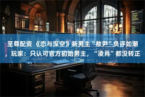 至尊配资 《恋与深空》新男主“敖尹”负评如潮,玩家:只认可官方初始男主,“凌肖”都没转正