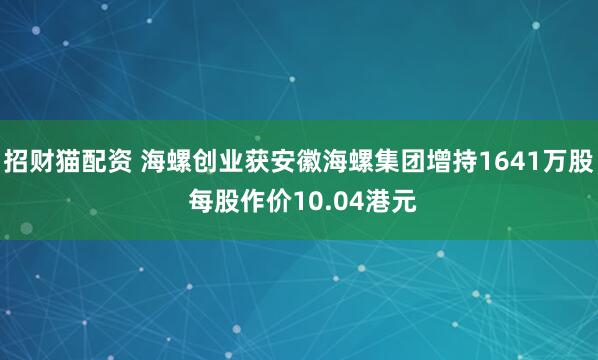 招财猫配资 海螺创业获安徽海螺集团增持1641万股 每股作价10.04港元