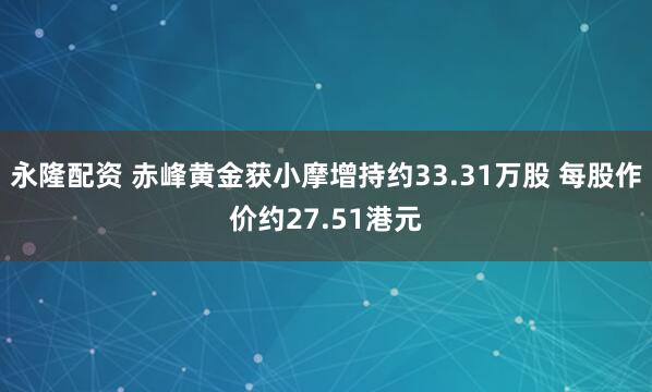 永隆配资 赤峰黄金获小摩增持约33.31万股 每股作价约27.51港元