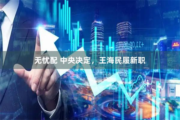 无忧配 中央决定，王海民履新职