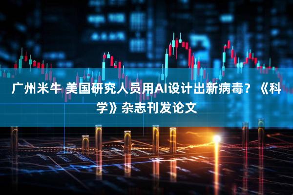 广州米牛 美国研究人员用AI设计出新病毒？《科学》杂志刊发论文
