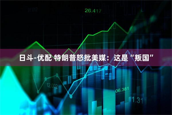 日斗-优配 特朗普怒批美媒：这是“叛国”