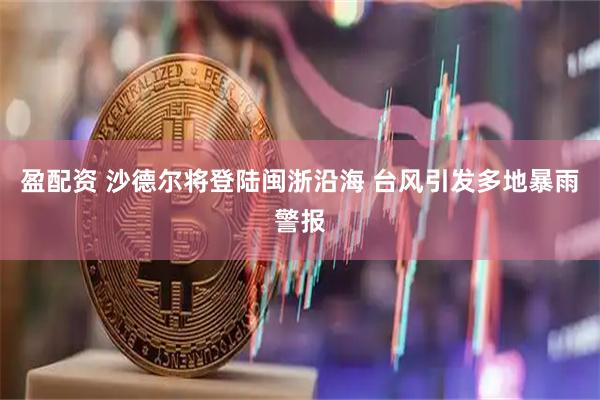 盈配资 沙德尔将登陆闽浙沿海 台风引发多地暴雨警报