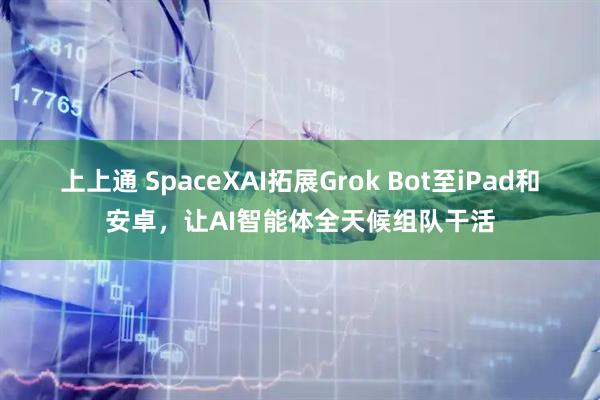 上上通 SpaceXAI拓展Grok Bot至iPad和安卓，让AI智能体全天候组队干活